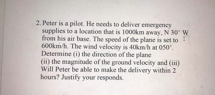 2. Peter is a pilot. He needs to deliver emergency
supplies to a location that is 1000km away, N 30° W
from his air base. The speed of the plane is set to I
600km/h. The wind velocity is 40km/h at 050°.
Determine (i) the direction of the plane
(ii) the magnitude of the ground velocity and (iii)
Will Peter be able to make the delivery within 2
hours? Justify your responds.
