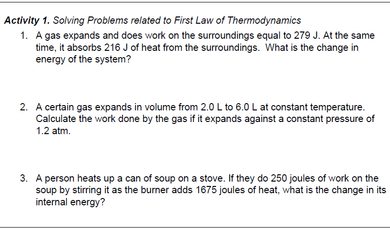 Activity 1. Solving Problems related to First Law of Thermodynamics
1. A gas expands and does work on the surroundings equal to 279 J. At the same
time, it absorbs 216 J of heat from the surroundings. What is the change in
energy of the system?
2. A certain gas expands in volume from 2.0 L to 6.0 L at constant temperature.
Calculate the work done by the gas if it expands against a constant pressure of
1.2 atm.
3. A person heats up a can of soup on a stove. If they do 250 joules of work on the
soup by stirring it as the burner adds 1675 joules of heat, what is the change in its
internal energy?
