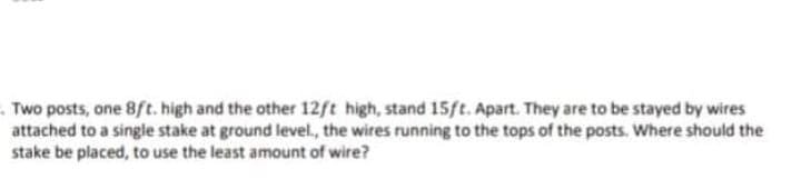 .Two posts, one 8ft. high and the other 12ft high, stand 15ft. Apart. They are to be stayed by wires
attached to a single stake at ground level., the wires running to the tops of the posts. Where should the
stake be placed, to use the least amount of wire?
