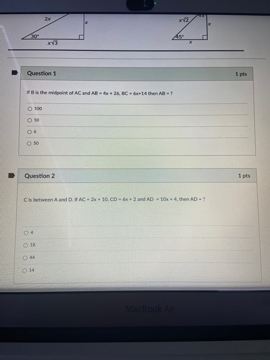 45
2x
30°
45°
xV3
Question 1
1 pts
If B is the midpoint of AC and AB = 4x + 26, BC = 6x+14 then AB = ?
O 100
O 10
O 6
O 50
Question 2
1 pts
C is between A and D. If AC = 2x + 10, CD = 6x + 2 and AD = 10x + 4, then AD = ?
O 4
O 18
O 44
O 14
MacBook Air
