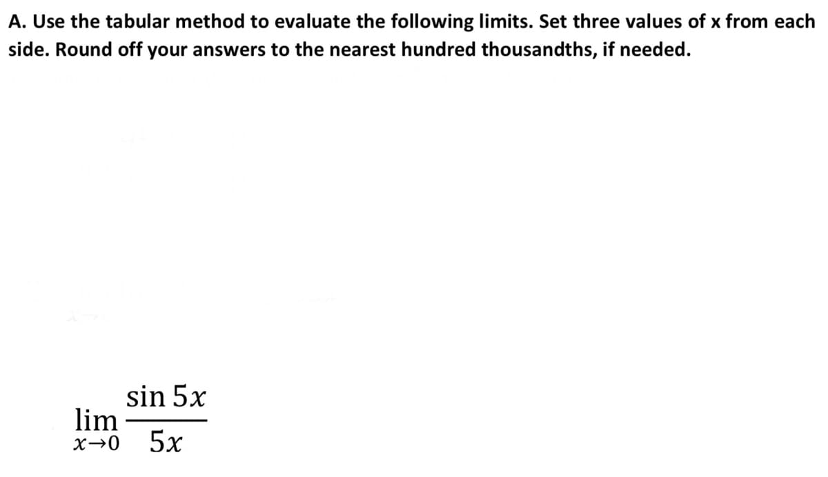 A. Use the tabular method to evaluate the following limits. Set three values of x from each
side. Round off your answers to the nearest hundred thousandths, if needed.
sin 5x
lim
5х
