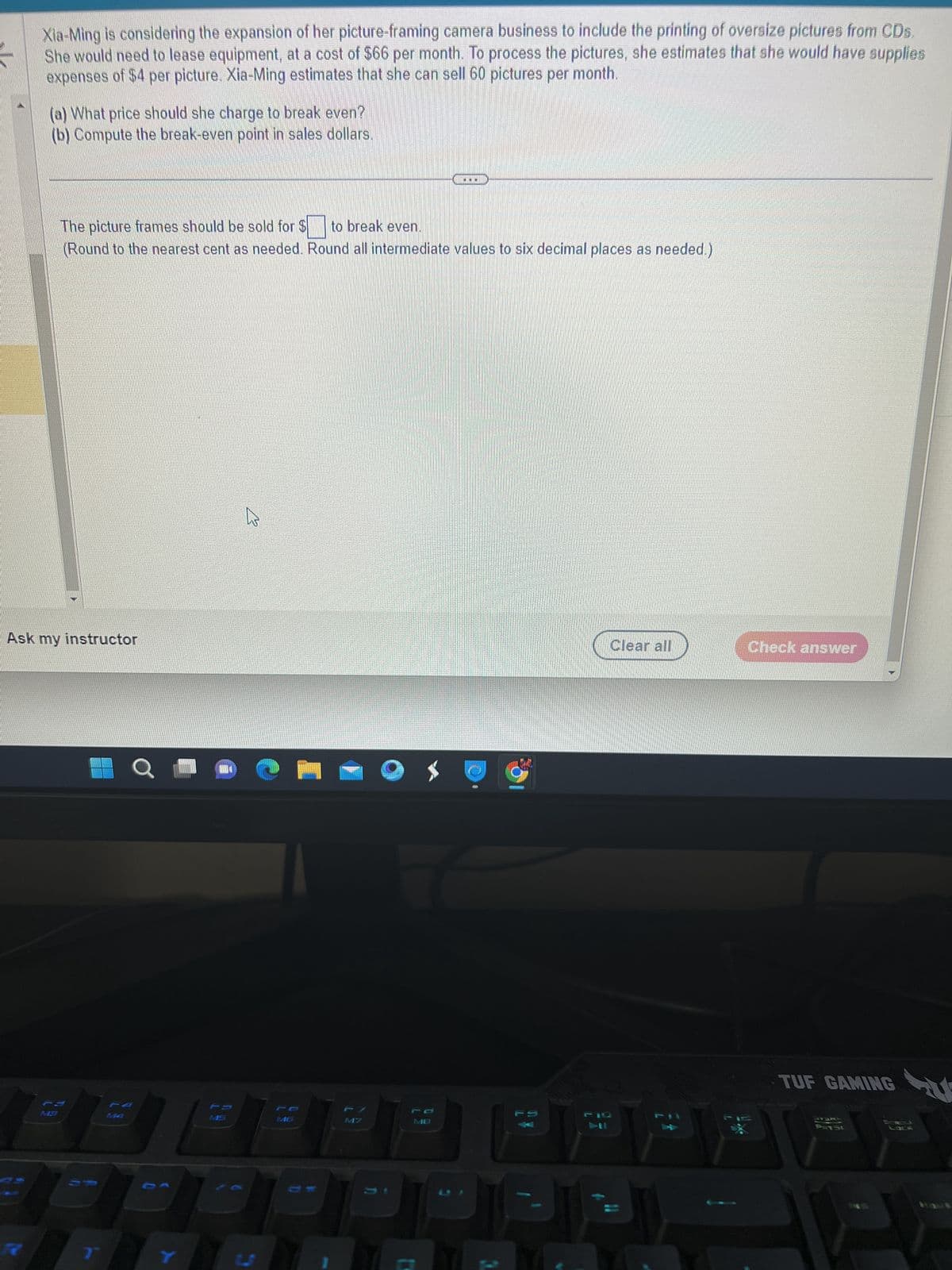 Xia-Ming is considering the expansion of her picture-framing camera business to include the printing of oversize pictures from CDs.
She would need to lease equipment, at a cost of $66 per month. To process the pictures, she estimates that she would have supplies
expenses of $4 per picture. Xia-Ming estimates that she can sell 60 pictures per month.
(a) What price should she charge to break even?
(b) Compute the break-even point in sales dollars.
The picture frames should be sold for $ to break even.
(Round to the nearest cent as needed. Round all intermediate values to six decimal places as needed.)
Ask my instructor
по
C
U
MB
1
100
U
Clear all
Check answer
TUF GAMING
JYSKO
PRISC