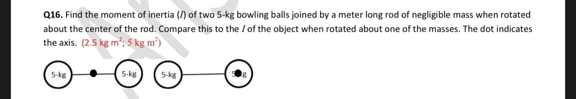 Q16. Find the moment of inertia (I) of two 5-kg bowling balls joined by a meter long rod of negligible mass when rotated
about the center of the rod. Compare this to the I of the object when rotated about one of the masses. The dot indicates
the axis. (2.5 kg m²; 5 kg m²)
5-kg
5-kg
5-kg
