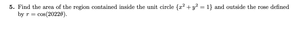 5. Find the area of the region contained inside the unit circle {x? + y? = 1} and outside the rose defined
by r = cos(20220).
