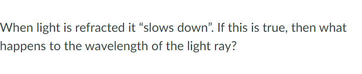 When light is refracted it "slows down". If this is true, then what
happens to the wavelength of the light ray?
