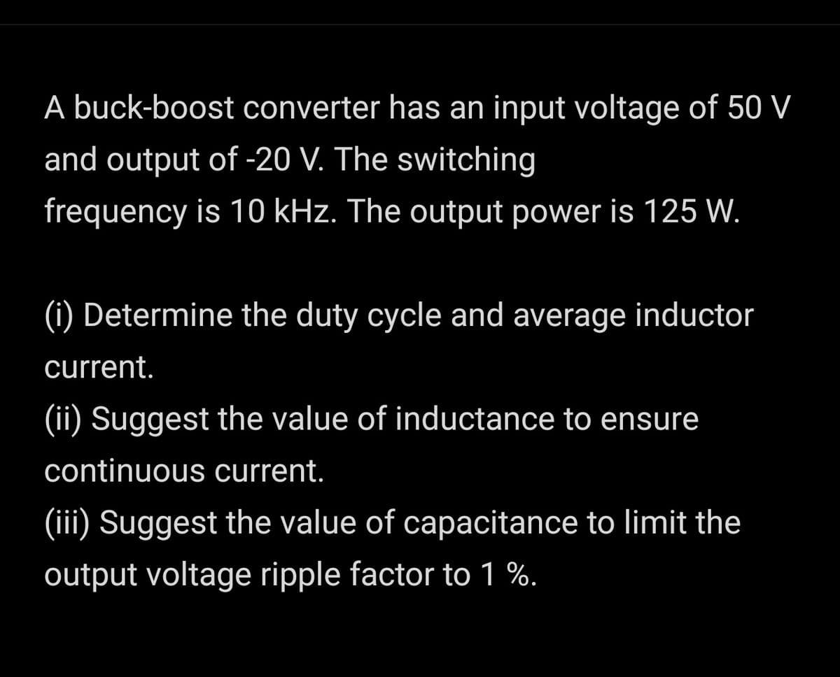 A buck-boost converter has an input voltage of 50 V
and output of -20 V. The switching
frequency is 10 kHz. The output power is 125 W.
(i) Determine the duty cycle and average inductor
current.
(ii) Suggest the value of inductance to ensure
continuous current.
(iii) Suggest the value of capacitance to limit the
output voltage ripple factor to 1 %.
