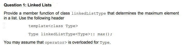 Question 1: Linked Lists
Provide a member function of class linkedListType that determines the maximum element
in a list. Use the fllowing header
template<class Type>
Type linkedListType<Type>: : max ();
You may assume that operator> is overloaded for Type.
