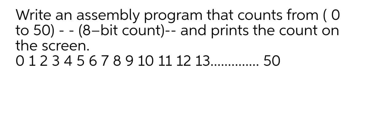 Write an assembly program that counts from (0
to 50) - - (8-bit count)-- and prints the count on
the screen.
0123 45 6789 10 11 12 13...
50
