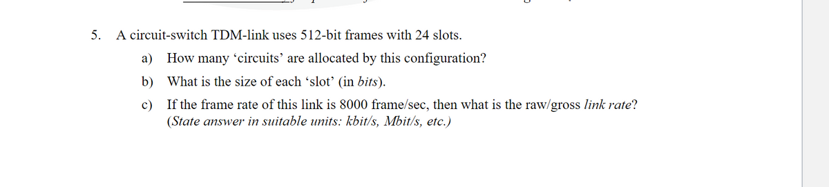 5.
A circuit-switch TDM-link uses 512-bit frames with 24 slots.
a) How many 'circuits' are allocated by this configuration?
b) What is the size of each 'slot' (in bits).
c)
If the frame rate of this link is 8000 frame/sec, then what is the raw/gross link rate?
(State answer in suitable units: kbit/s, Mbit/s, etc.)
