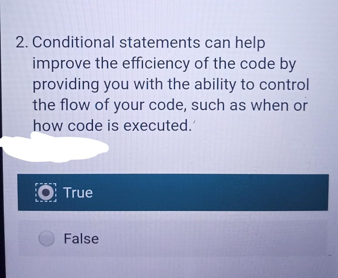2. Conditional statements can help
improve the efficiency of the code by
providing you with the ability to control
the flow of your code, such as when or
how code is executed.'
True
False
