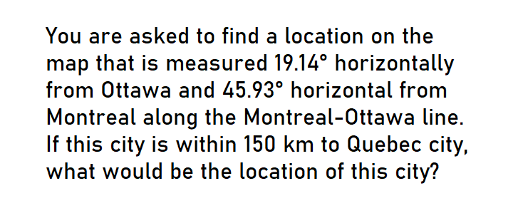 You are asked to find a location on the
map that is measured 19.14° horizontally
from Ottawa and 45.93° horizontal from
Montreal along the Montreal-Ottawa line.
If this city is within 150 km to Quebec city,
what would be the location of this city?
