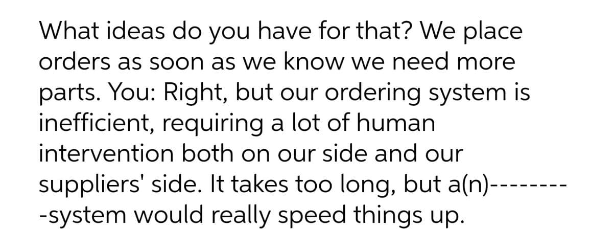 What ideas do you have for that? We place
orders as soon as we know we need more
parts. You: Right, but our ordering system is
inefficient, requiring a lot of human
intervention both on our side and our
suppliers' side. It takes too long, but a(n)---
-system would really speed things up.
