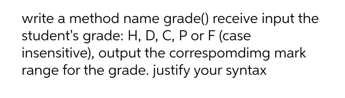 write a method name grade() receive input the
student's grade: H, D, C, P or F (case
insensitive), output the correspomdimg mark
range for the grade. justify your syntax
