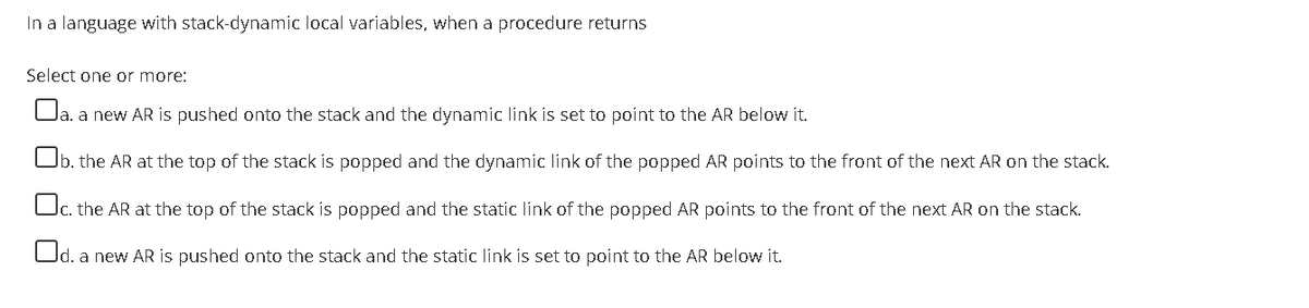 In a language with stack-dynamic local variables, when a procedure returns
Select one or more:
la. a new AR is pushed onto the stack and the dynamic línk is set to point to the AR below it.
b. the AR at the top of the stack is popped and the dynamic link of the popped AR points to the front of the next AR on the stack.
|c. the AR at the top of the stack is popped and the static link of the popped AR points to the front of the next AR on the stack.
Od. a new AR is pushed onto the stack and the static link is set to point to the AR below it.
