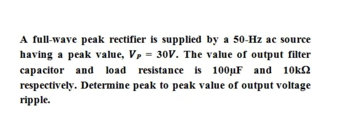 A full-wave peak rectifier is supplied by a 50-Hz ac source
having a peak value, Vp = 30V. The value of output filter
capacitor and load resistance is 100µF and
10k2
respectively. Determine peak to peak value of output voltage
ripple.

