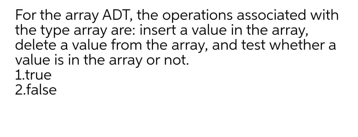 For the array ADT, the operations associated with
the type array are: insert a value in the
delete a value from the array, and test whether a
value is in the array or not.
1.true
2.false
array,

