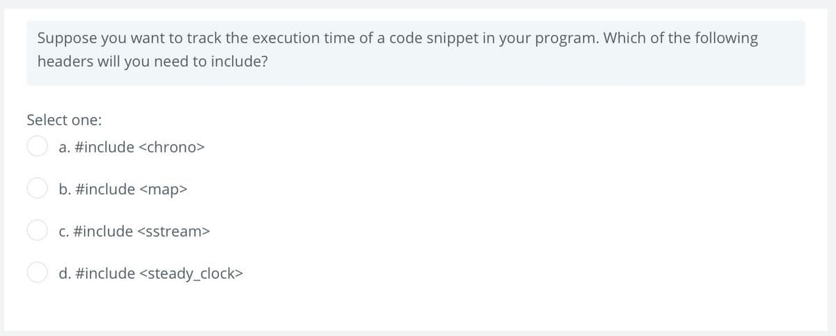 Suppose you want to track the execution time of a code snippet in your program. Which of the following
headers will you need to include?
Select one:
a. #include <chrono>
b. #include <map>
C. #include <sstream>
d. #include <steady_clock>
