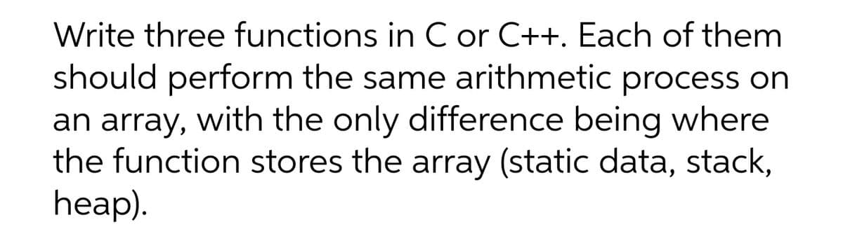 Write three functions in C or C++. Each of them
should perform the same arithmetic process on
an array, with the only difference being where
the function stores the array (static data, stack,
heap).
