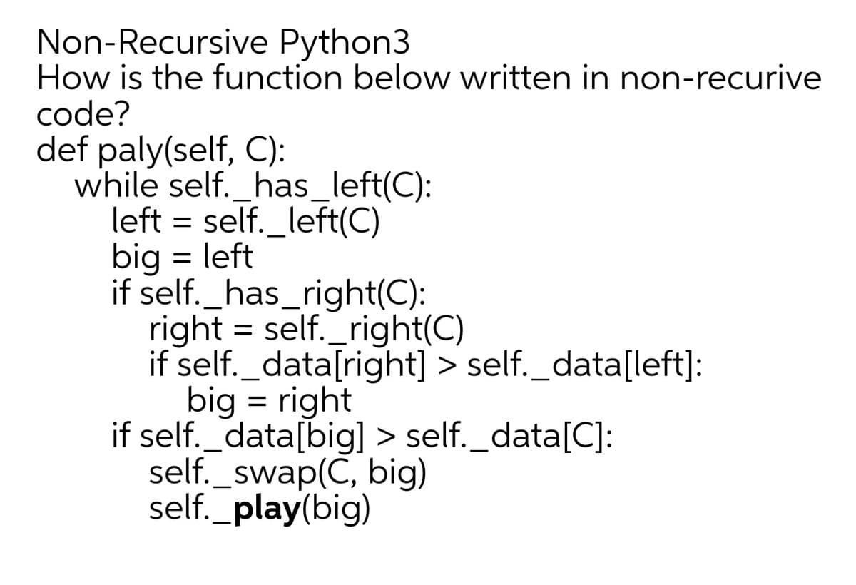 Non-Recursive Python3
How is the function below written in non-recurive
code?
def paly(self, C):
while self._has_left(C):
left = self._left(C)
big = left
if self._has_right(C):
right = self._right(C)
if self._data[right] > self._data[left]:
big = right
if self._data[big] > self._data[C]:
self._swap(C, big)
self._play(big)
%D
