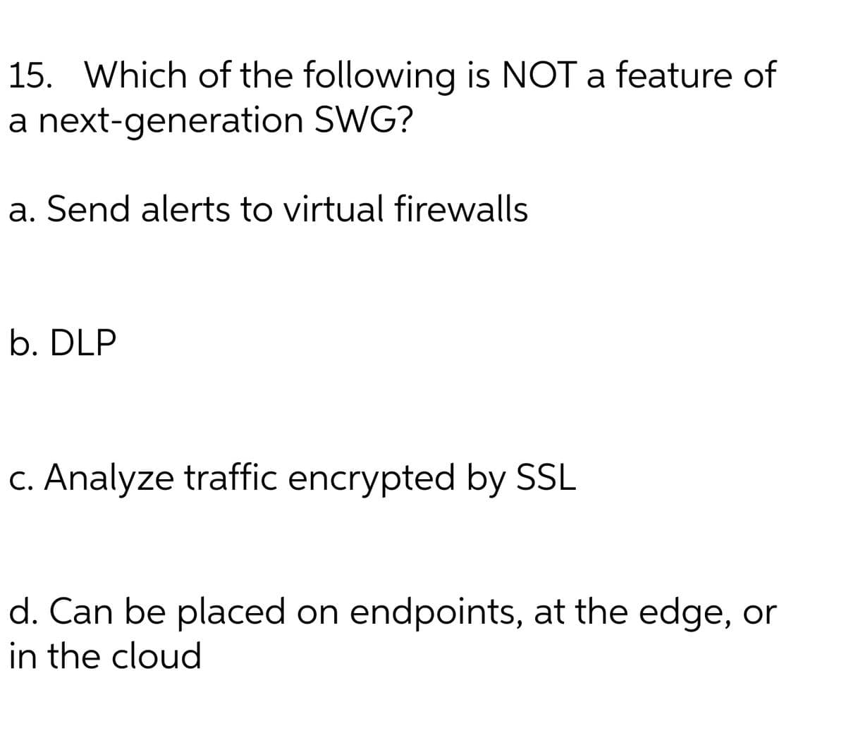 15. Which of the following is NOT a feature of
a next-generation SWG?
a. Send alerts to virtual firewalls
b. DLP
C. Analyze traffic encrypted by SL
d. Can be placed on endpoints, at the edge, or
in the cloud

