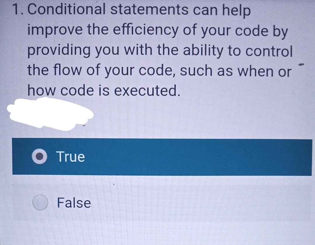 1. Conditional statements can help
improve the efficiency of your code by
providing you with the ability to control
the flow of your code, such as when or
how code is executed.
O True
False
