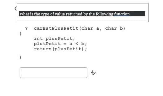 what is the type of value returned by the following fiunction
?
carEstPlusPetit (char a, char b)
int plusPetit;
plutPetit = a < b;
return (plus Petit);
}
