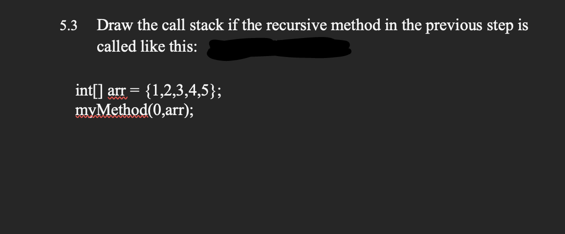 5.3
Draw the call stack if the recursive method in the previous step is
called like this:
int[] arr =
myMethod(0,arr);
{1,2,3,4,5};
