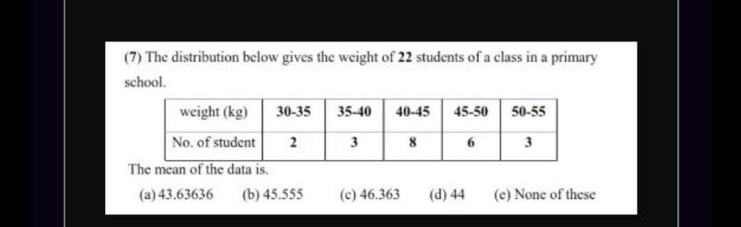 (7) The distribution below gives the weight of 22 students of a class in a primary
school.
weight (kg)
30-35
35-40
40-45
45-50
50-55
No. of student
3
3
The mean of the data is.
(a) 43.63636
(b) 45.555
(c) 46.363
(d) 44
(e) None of these
