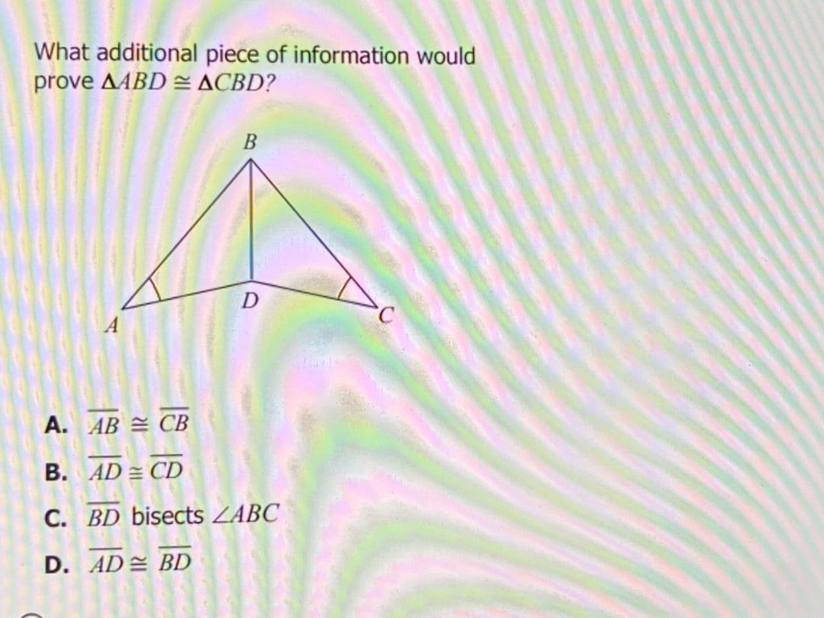 What additional piece of information would
prove AABD = ACBD?
В
A. AB = CB
B. AD = CD
C. BD bisects ZABC
D. AD BD
