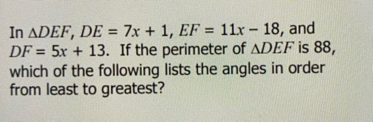 In ADEF, DE = 7x + 1, EF = 11x - 18, and
DF = 5x + 13. If the perimeter of ADEF is 88,
which of the following lists the angles in order
from least to greatest?
%3D
%3D
