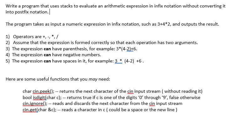 Write a program that uses stacks to evaluate an arithmetic expression in infix notation without converting it
into postfix notation.
The program takes as input a numeric expression in infix notation, such as 3+4*2, and outputs the result.
1) Operators are +, -, *, /
2) Assume that the expression is formed correctly so that each operation has two arguments.
3) The expression can have parenthesis, for example: 3*(4-2)+6.
4) The expression can have negative numbers.
5) The expression can have spaces in it, for example: 3 * (4-2) +6.
Here are some useful functions that you may need:
char cin.peek(); -- returns the next character of the cin input stream ( without reading it)
bool isdigit(char c); -- returns true if c is one of the digits 'O' through '9', false otherwise
cin.ignore(); -- reads and discards the next character from the cin input stream
cin.get(char &c); -- reads a character in c ( could be a space or the new line )
