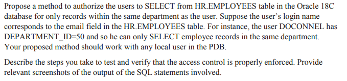 Propose a method to authorize the users to SELECT from HR.EMPLOYEES table in the Oracle 18C
database for only records within the same department as the user. Suppose the user's login name
corresponds to the email field in the HR.EMPLOYEES table. For instance, the user DOCONNEL has
DEPARTMENT_ID=50 and so he can only SELECT employee records in the same department.
Your proposed method should work with any local user in the PDB.
Describe the steps you take to test and verify that the access control is properly enforced. Provide
relevant screenshots of the output of the SQL statements involved.
