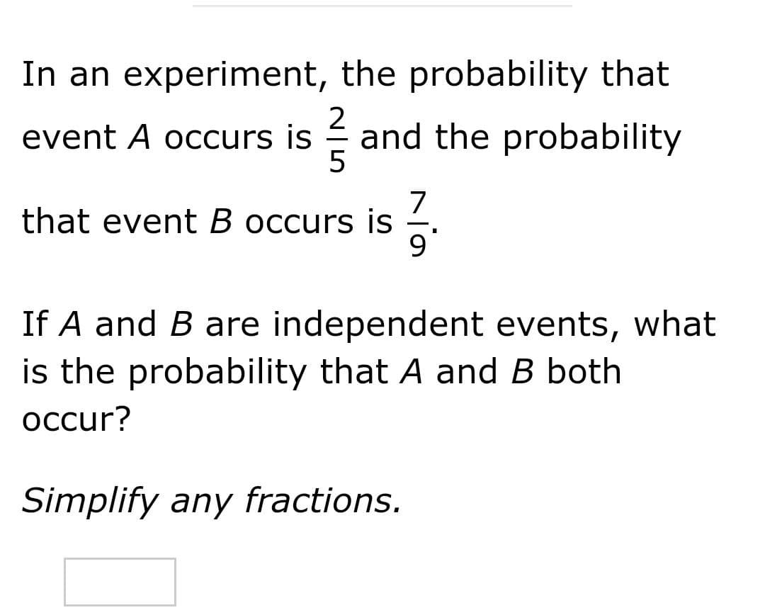 In an experiment, the probability that
2
and the probability
5
event A occurs is
7
that event B occurs is
-
If A and B are independent events, what
is the probability that A and B both
осcur?
Simplify any fractions.
