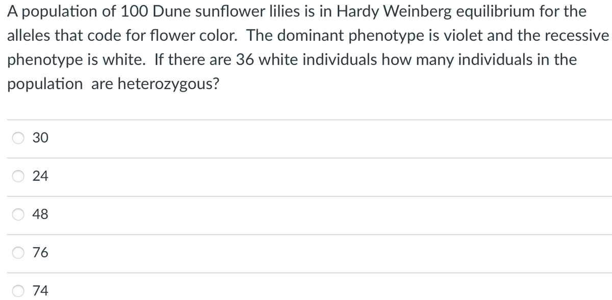 A population of 100 Dune sunflower lilies is in Hardy Weinberg equilibrium for the
alleles that code for flower color. The dominant phenotype is violet and the recessive
phenotype is white. If there are 36 white individuals how many individuals in the
population are heterozygous?
48
76
74
30
24
