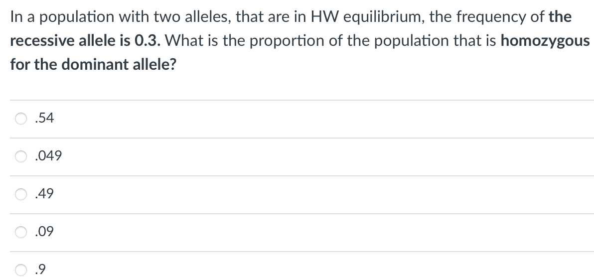 In a population with two alleles, that are in HW equilibrium, the frequency of the
recessive allele is 0.3. What is the proportion of the population that is homozygous
for the dominant allele?
.54
.049
.49
.09
