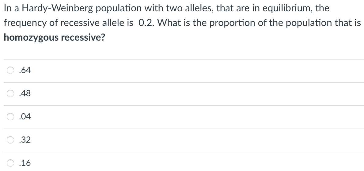 In a Hardy-Weinberg population with two alleles, that are in equilibrium, the
frequency of recessive allele is 0.2. What is the proportion of the population that is
homozygous recessive?
.64
.48
.04
.32
.16
