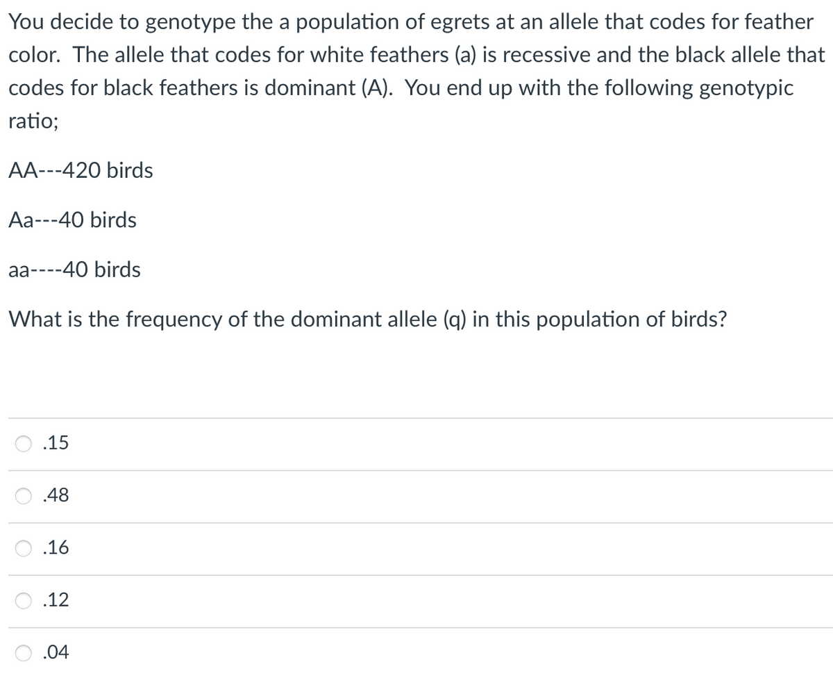 You decide to genotype the a population of egrets at an allele that codes for feather
color. The allele that codes for white feathers (a) is recessive and the black allele that
codes for black feathers is dominant (A). You end up with the following genotypic
ratio;
AA---420 birds
Аа--40 birds
аа----40 birds
Wh
is the frequency of the dor
ant
ele (q) in
population
bird
.15
.48
.16
.12
.04
