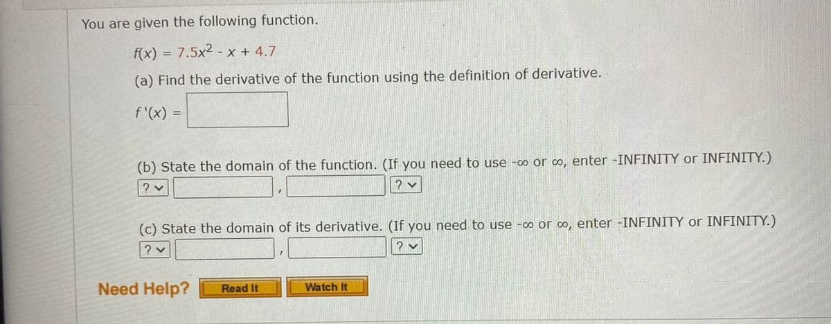 You are given the following function.
f(x) = 7.5x2 - x + 4.7
(a) Find the derivative of the function using the definition of derivative.
f'(x) =
(b) State the domain of the function. (If you need to use -o or o, enter -INFINITY or INFINITY.)
? v
(c) State the domain of its derivative. (If you need to use -o or o, enter -INFINITY or INFINITY.)
? v
? v
Need Help?
Watch It
Read It
