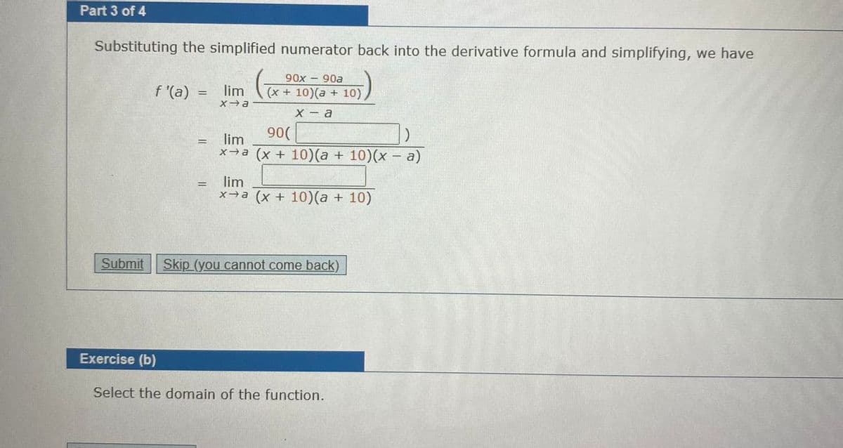 Part 3 of 4
Substituting the simplified numerator back into the derivative formula and simplifying, we have
f "(a)
90x - 90a
(x + 10)(a + 10),
lim
X - a
90(
lim
x→a (x + 10)(a + 10)(x - a)
lim
x→a (x + 10)(a + 10)
Submit
Skip (you cannot come back)
Exercise (b)
Select the domain of the function.
