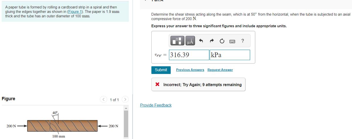 A paper tube is formed by rolling a cardboard strip in a spiral and then
gluing the edges together as shown in (Figure 1). The paper is 1.9 mm
thick and the tube has an outer diameter of 100 mm.
Figure
200 N
40°
100 mm
1 of 1
200 N
Determine the shear stress acting along the seam, which is at 50° from the horizontal, when the tube is subjected to an axial
compressive force of 200 N.
Express your answer to three significant figures and include appropriate units.
■μÅ
Ta'y' = 316.39
kPa
Submit Previous Answers Request Answer
Provide Feedback
?
X Incorrect; Try Again; 9 attempts remaining