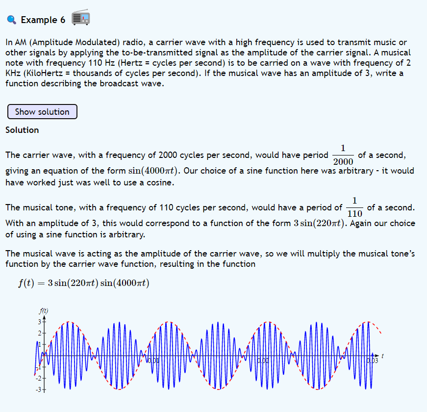 Example 6
In AM (Amplitude Modulated) radio, a carrier wave with a high frequency is used to transmit music or
other signals by applying the to-be-transmitted signal as the amplitude of the carrier signal. A musical
note with frequency 110 Hz (Hertz = cycles per second) is to be carried on a wave with frequency of 2
KHz (KiloHertz = thousands of cycles per second). If the musical wave has an amplitude of 3, write a
function describing the broadcast wave.
Show solution
Solution
1
2000
The carrier wave, with a frequency of 2000 cycles per second, would have period of a second,
giving an equation of the form sin(4000πt). Our choice of a sine function here was arbitrary - it would
have worked just was well to use a cosine.
1
The musical tone, with a frequency of 110 cycles per second, would have a period of of a second.
110
With an amplitude of 3, this would correspond to a function of the form 3 sin(220πt). Again our choice
of using a sine function is arbitrary.
The musical wave is acting as the amplitude of the carrier wave, so we will multiply the musical tone's
function by the carrier wave function, resulting in the function
f(t) = 3 sin(220πt) sin(4000nt)
f(t)
6.53