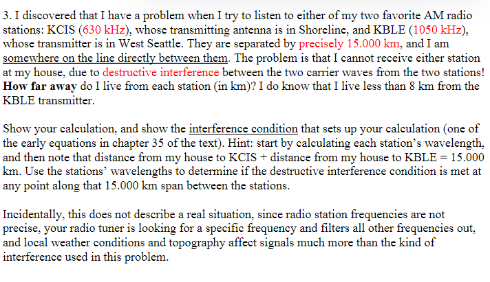 3. I discovered that I have a problem when I try to listen to either of my two favorite AM radio
stations: KCIS (630 kHz), whose transmitting antenna is in Shoreline, and KBLE (1050 kHz),
whose transmitter is in West Seattle. They are separated by precisely 15.000 km, and I am
somewhere on the line directly between them. The problem is that I cannot receive either station
at my house, due to destructive interference between the two carrier waves from the two stations!
How far away do I live from each station (in km)? I do know that I live less than 8 km from the
KBLE transmitter.
Show your calculation, and show the interference condition that sets up your calculation (one of
the early equations in chapter 35 of the text). Hint: start by calculating each station's wavelength,
and then note that distance from my house to KCIS+ distance from my house to KBLE = 15.000
km. Use the stations' wavelengths to determine if the destructive interference condition is met at
any point along that 15.000 km span between the stations.
Incidentally, this does not describe a real situation, since radio station frequencies are not
precise, your radio tuner is looking for a specific frequency and filters all other frequencies out,
and local weather conditions and topography affect signals much more than the kind of
interference used in this problem.