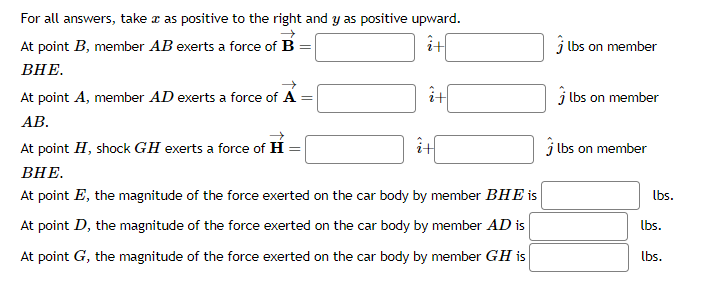 For all answers, take a as positive to the right and y as positive upward.
At point B, member AB exerts a force of B =
BHE.
At point A, member AD exerts a force of A =
AB.
+
i+
it
At point H, shock GH exerts a force of H
BHE.
At point E, the magnitude of the force exerted on the car body by member BHE is
At point D, the magnitude of the force exerted on the car body by member AD is
At point G, the magnitude of the force exerted on the car body by member GH is
lbs on member
lbs on member
lbs on member
lbs.
lbs.
lbs.