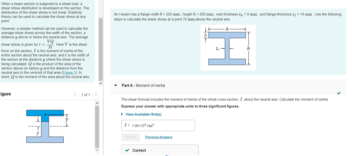 When a beam section is subjected to a shear load, a
shear stress distribution is developed on the section. The
distribution of the shear stress is not linear. Elasticity
theory can be used to calculate the shear stress at any
point.
However, a simpler method can be used to calculate the
average shear stress across the width of the section, a
distance y above or below the neutral axis. The average
VQ
shear stress is given by T =
Here V is the shear
It
force on the section, I is the moment of inertia of the
entire section about the neutral axis, and t is the width of
the section at the distance y where the shear stress is
being calculated. Q is the product of the area of the
section above (or below) y and the distance from the
neutral axis to the centroid of that area (Figure 1). In
short, Q is the moment of the area about the neutral axis.
I
Figure
1 of 1
An I-beam has a flange width b = 250 mm, height h = 250 mm, web thickness tw = 9 mm, and flange thickness tf = 14 mm. Use the following
steps to calculate the shear stress at a point 70 mm above the neutral axis.
Part A - Moment of inertia
The shear formula includes the moment of inertia of the whole cross section, I, about the neutral axis. Calculate the moment of inertia.
Express your answer with appropriate units to three significant figures.
► View Available Hint(s)
I= 1.06×104 cm¹
Submit Previous Answers
H
✓ Correct