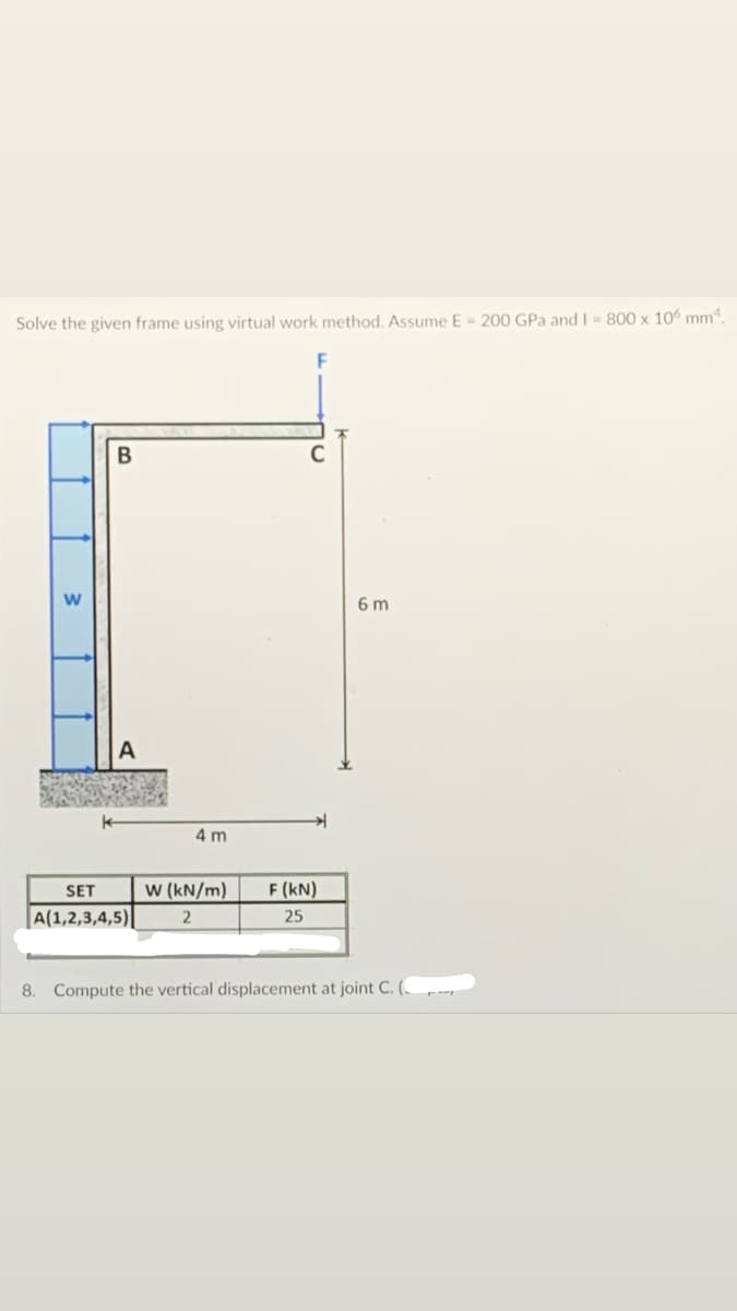 Solve the given frame using virtual work method. Assume E = 200 GPa andI = 800 x 106 mm.
6 m
4 m
SET
w (kN/m)
F (kN)
A(1,2,3,4,5)
25
8. Compute the vertical displacement at joint C. (_
