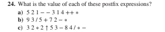 24. What is the value of each of these postfix expressions?
a) 521--3 14 ++ *
b) 93/5 +72 - *
c) 32 * 21 53 – 8 4/* -
