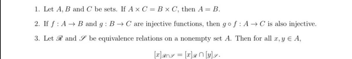 1. Let A, B and C be sets. If Ax C = B × C, then A = B.
2. If f : A→ B and g : B → C are injective functions, then gof : A → C is also injective.
3. Let R and S be equivalence relations on a nonempty set A. Then for all x, y E A,
[x]ang = [x]an[y]7.
