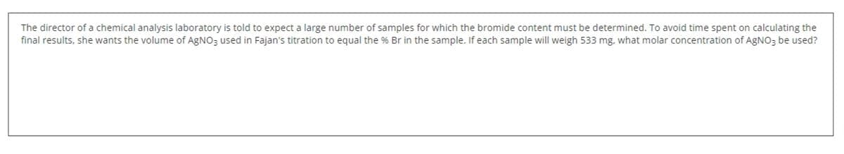 The director of a chemical analysis laboratory is told to expect a large number of samples for which the bromide content must be determined. To avoid time spent on calculating the
final results, she wants the volume of AGNO3 used in Fajan's titration to equal the % Br in the sample. If each sample will weigh 533 mg, what molar concentration of AGNO3 be used?
