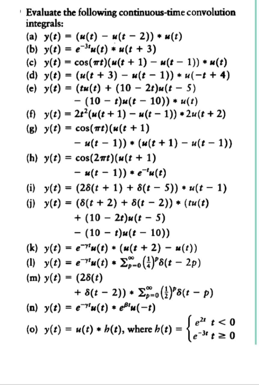 Evaluate the following continuous-time convolution
integrals:
(a) y(t) = (u(t) − u(t − 2)) * u(t)
(b) y(t) = e³tu(t) * u(t + 3)
(c) y(t) = cos(mt)(u(t + 1) − u(t − 1)) * u(t)
-
(d) y(t) = (u(t + 3) − u(t− 1)) * u(-t + 4)
-
-
(e) y(t) = (tu(t) + (10 − 2t)u(t - 5)
− (10 – t)u(t – 10)) * u(t)
-
(f) y(t) = 2t² (u(t + 1) − u(t − 1)) *2u(t + 2)
-
(g) y(t) = cos(πt)(u(t + 1)
- u(t-1)) (u(t + 1) - u(t-1))
*
(h) y(t) = cos(2mt)(u(t + 1)
- u(t-1)) * e¯¹u(t)
-
(i) y(t) = (28(t + 1) + 8(t − 5)) * u(t − 1)
(j) y(t) = (8(t + 2) + 8(t − 2)) * (tu(t)
-
+ (102t)u(t - 5)
- (10 t)u(t-10))
(k) y(t) = e^'u(t) * (s(t + 2) - u(t))
(1) y(t) = e¯¹¹u(t) * Σp-o(²)²s(t - 2p)
(m) y(t) = (28(t)
+ 8(t − 2)) + Σo (²)²s(t − p)
*
(n) y(t) = eu(t) * e¹u(t)
(o) y(t) = u(t)
*
h(t), where h(t) = {
e²t t < 0
e-³t t≥ 0
-3r