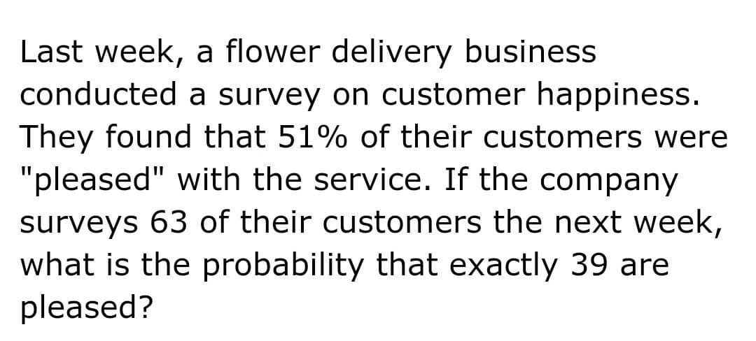 Last week, a flower delivery business
conducted a survey on customer happiness.
They found that 51% of their customers were
"pleased" with the service. If the company
surveys 63 of their customers the next week,
what is the probability that exactly 39 are
pleased?
